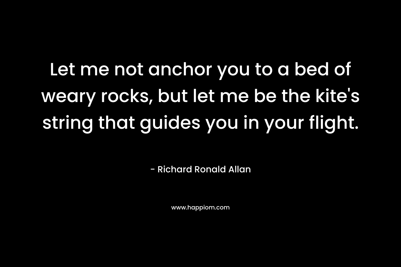 Let me not anchor you to a bed of weary rocks, but let me be the kite’s string that guides you in your flight. – Richard Ronald Allan