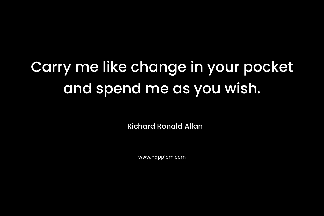 Carry me like change in your pocket and spend me as you wish. – Richard Ronald Allan