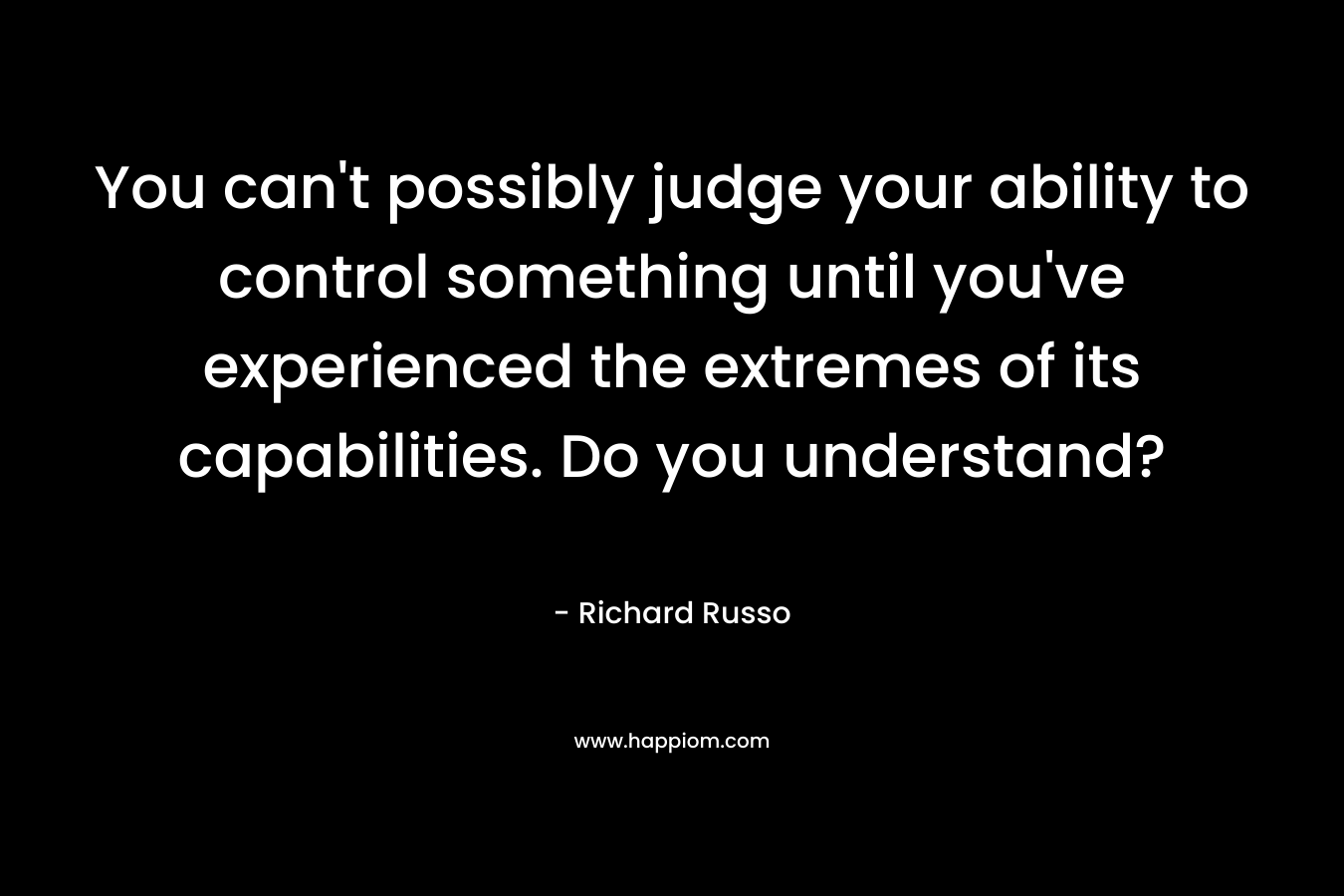 You can’t possibly judge your ability to control something until you’ve experienced the extremes of its capabilities. Do you understand? – Richard Russo