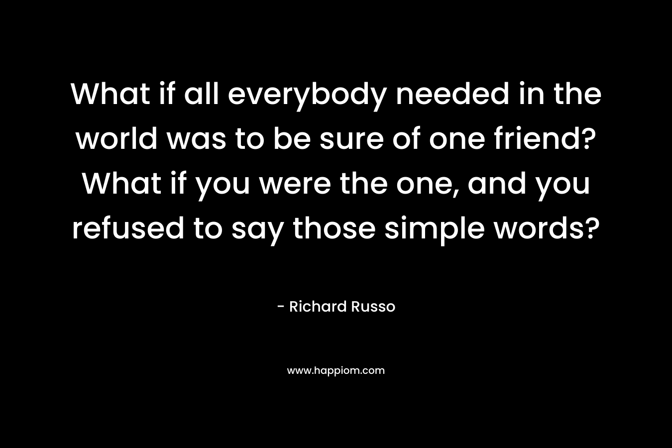What if all everybody needed in the world was to be sure of one friend? What if you were the one, and you refused to say those simple words? – Richard Russo