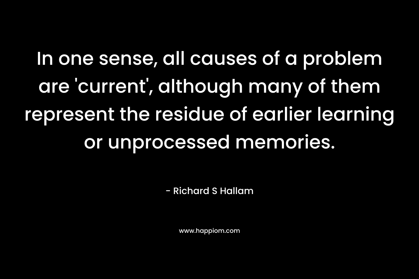 In one sense, all causes of a problem are ‘current’, although many of them represent the residue of earlier learning or unprocessed memories. – Richard S Hallam
