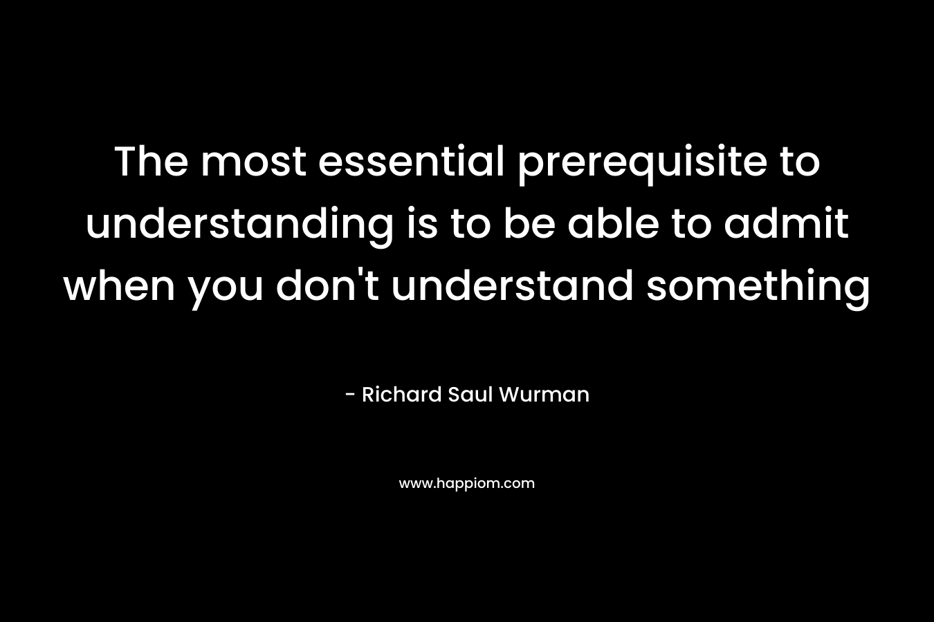 The most essential prerequisite to understanding is to be able to admit when you don’t understand something – Richard Saul Wurman