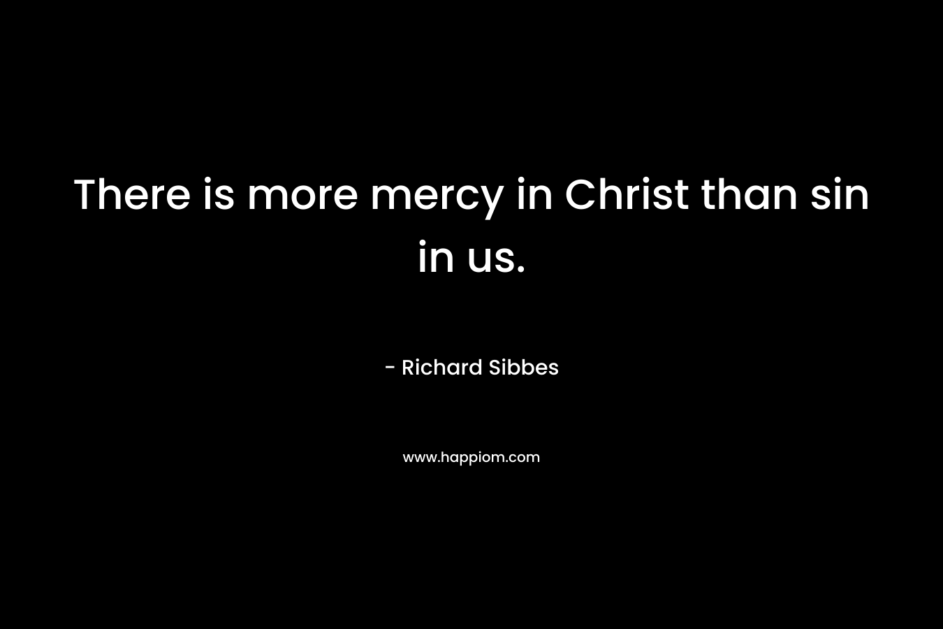 There is more mercy in Christ than sin in us. – Richard Sibbes