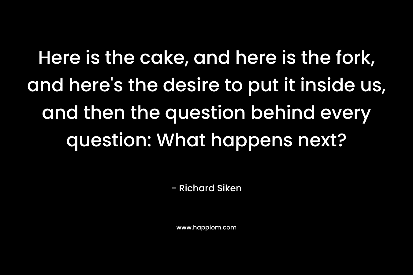 Here is the cake, and here is the fork, and here's the desire to put it inside us, and then the question behind every question: What happens next?