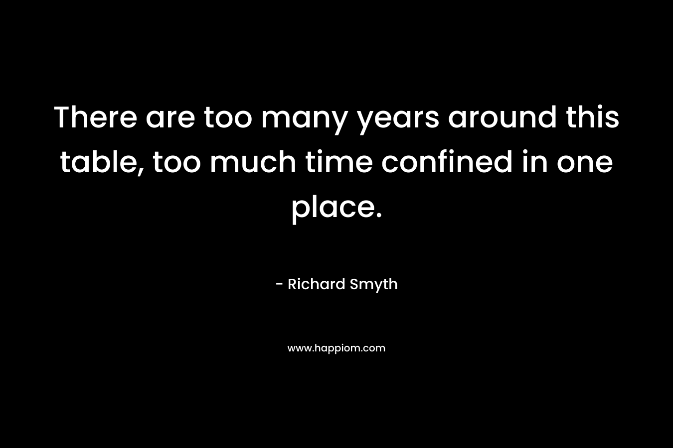 There are too many years around this table, too much time confined in one place.