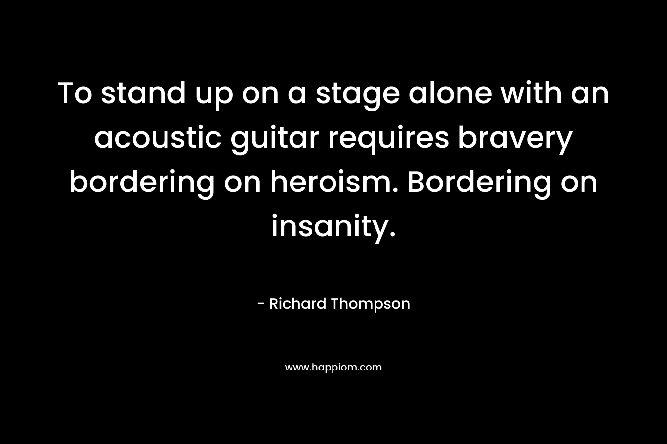 To stand up on a stage alone with an acoustic guitar requires bravery bordering on heroism. Bordering on insanity. – Richard Thompson