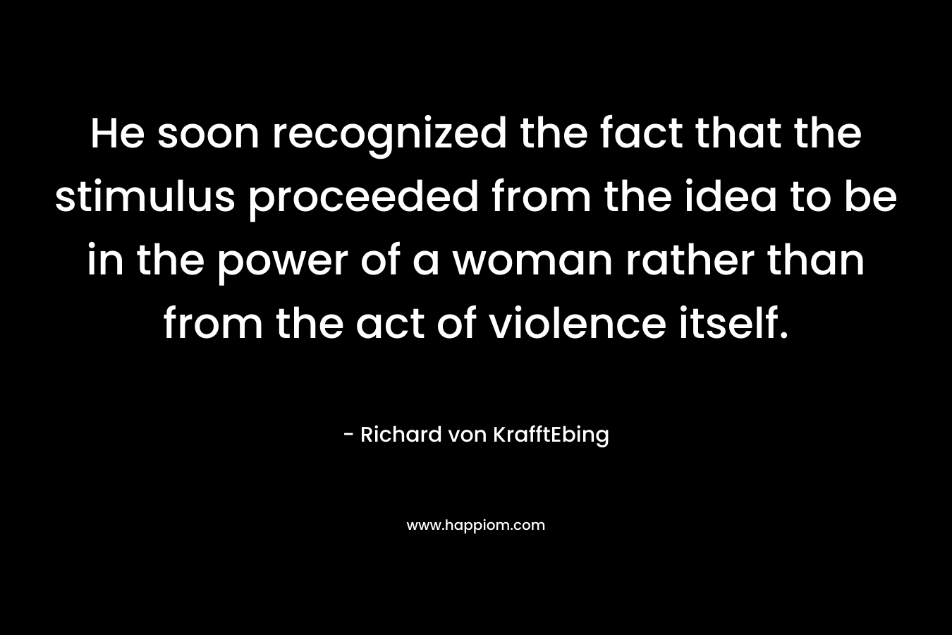 He soon recognized the fact that the stimulus proceeded from the idea to be in the power of a woman rather than from the act of violence itself. – Richard von KrafftEbing