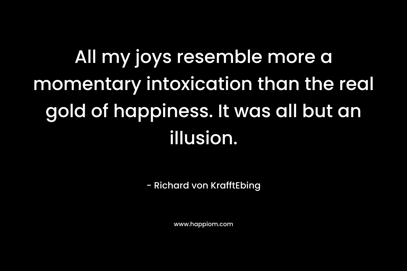 All my joys resemble more a momentary intoxication than the real gold of happiness. It was all but an illusion. – Richard von KrafftEbing