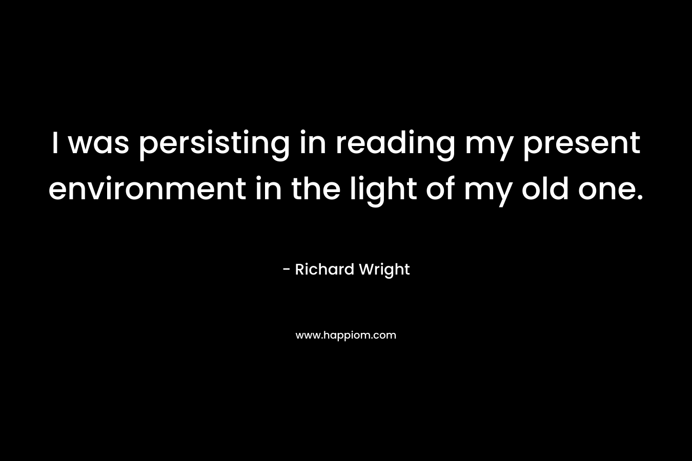 I was persisting in reading my present environment in the light of my old one. – Richard Wright