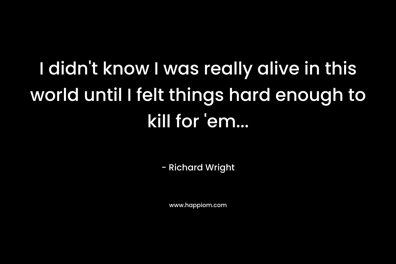 I didn’t know I was really alive in this world until I felt things hard enough to kill for ’em… – Richard Wright