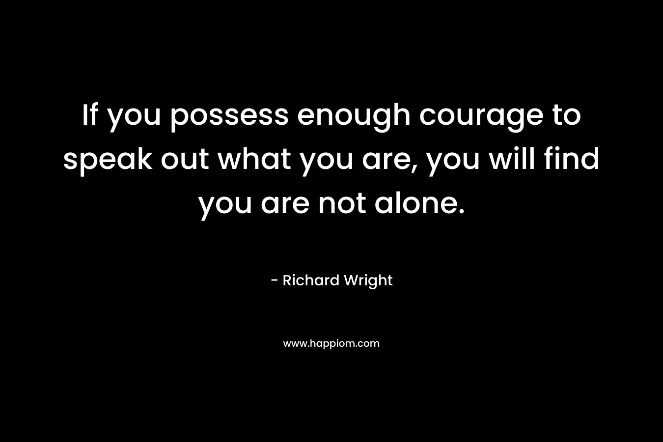 If you possess enough courage to speak out what you are, you will find you are not alone. – Richard Wright