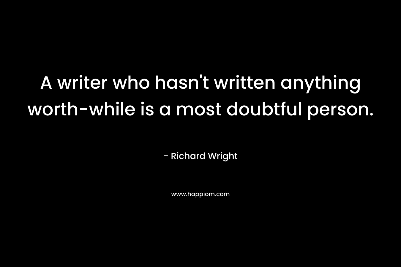 A writer who hasn’t written anything worth-while is a most doubtful person. – Richard Wright