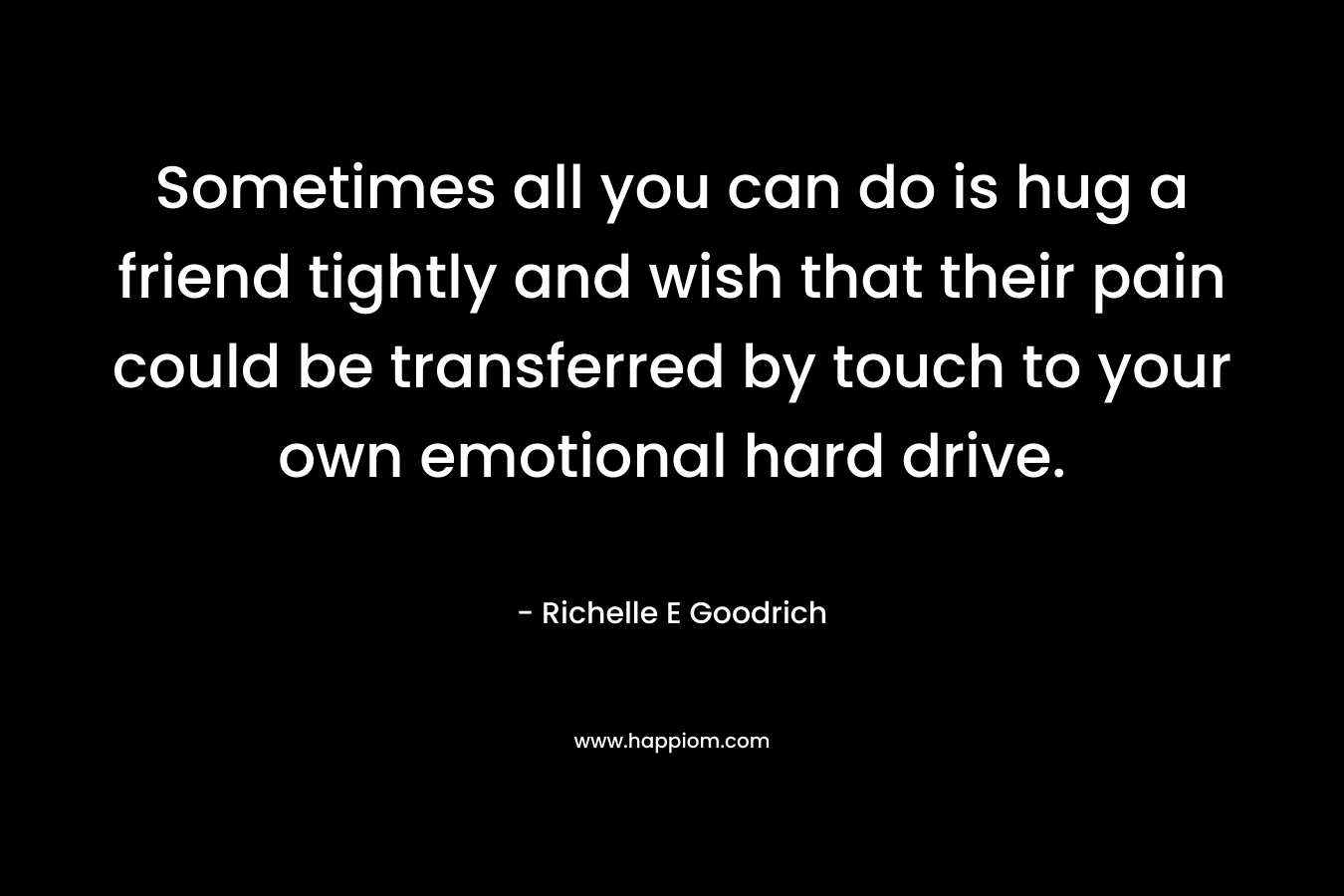 Sometimes all you can do is hug a friend tightly and wish that their pain could be transferred by touch to your own emotional hard drive. – Richelle E Goodrich