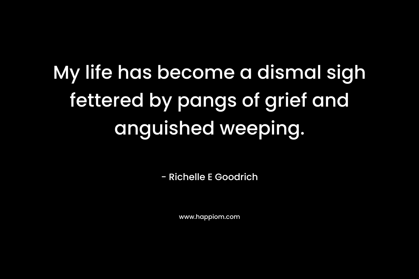 My life has become a dismal sigh fettered by pangs of grief and anguished weeping. – Richelle E Goodrich