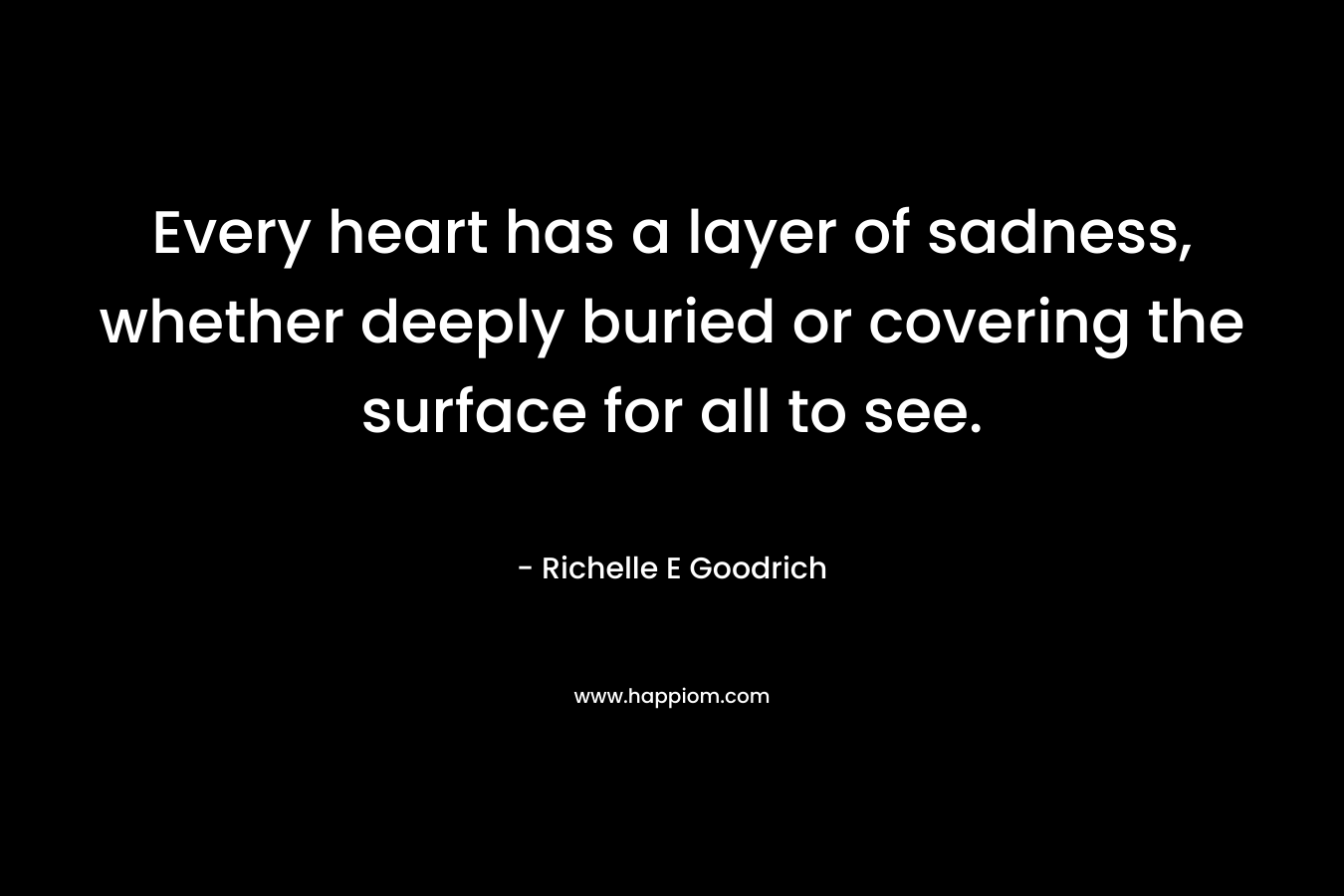Every heart has a layer of sadness, whether deeply buried or covering the surface for all to see. – Richelle E Goodrich