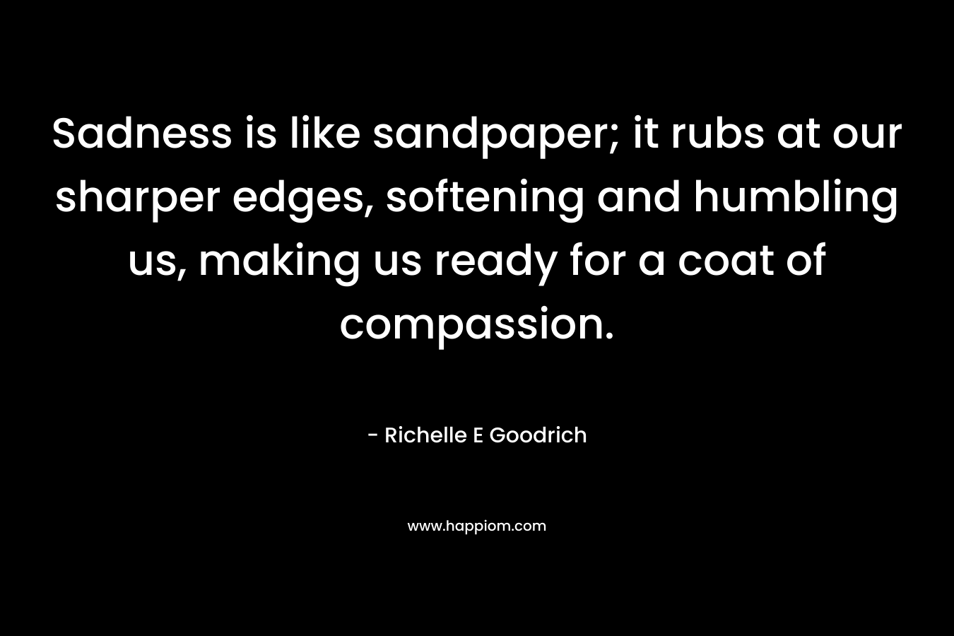 Sadness is like sandpaper; it rubs at our sharper edges, softening and humbling us, making us ready for a coat of compassion.