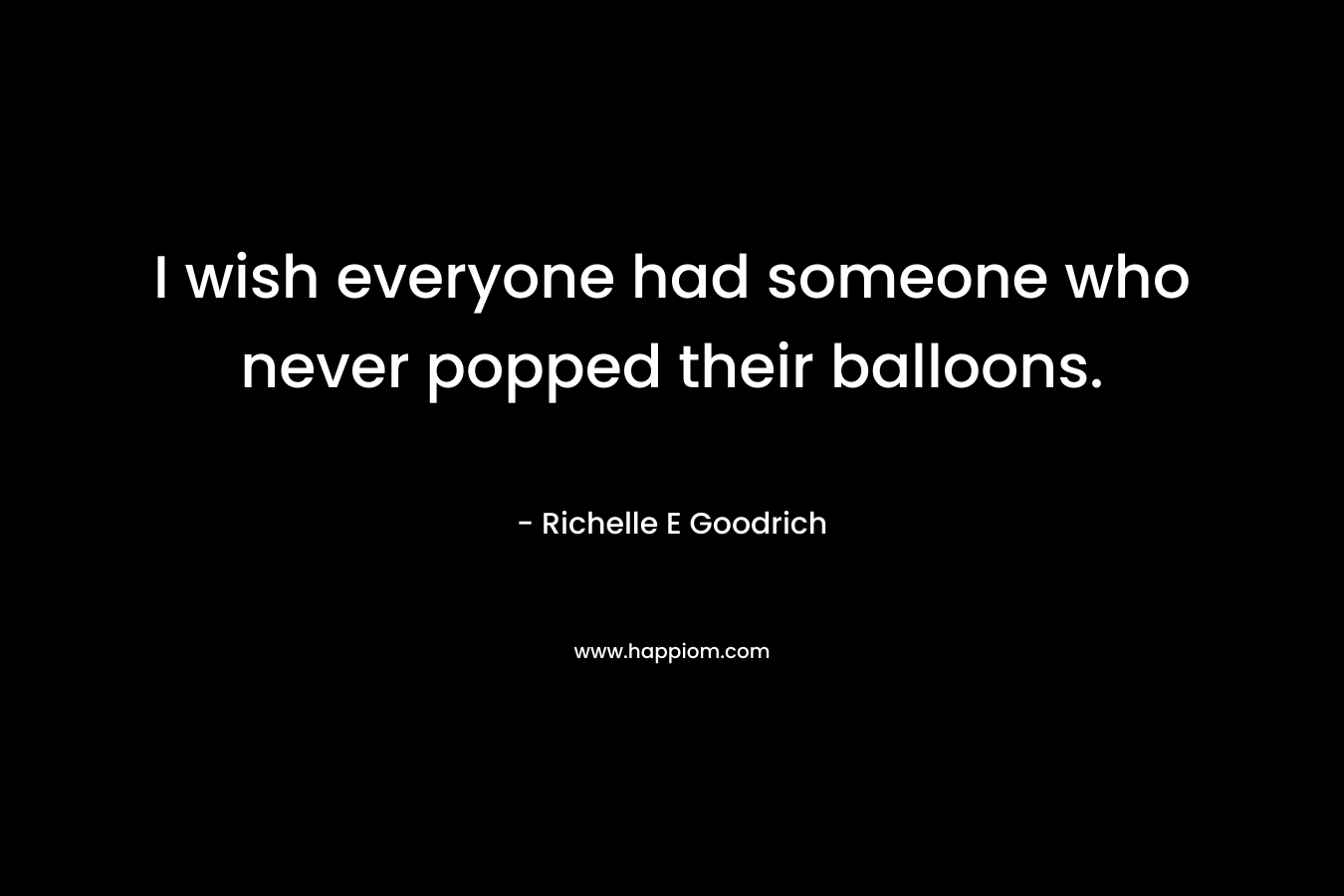 I wish everyone had someone who never popped their balloons. – Richelle E Goodrich