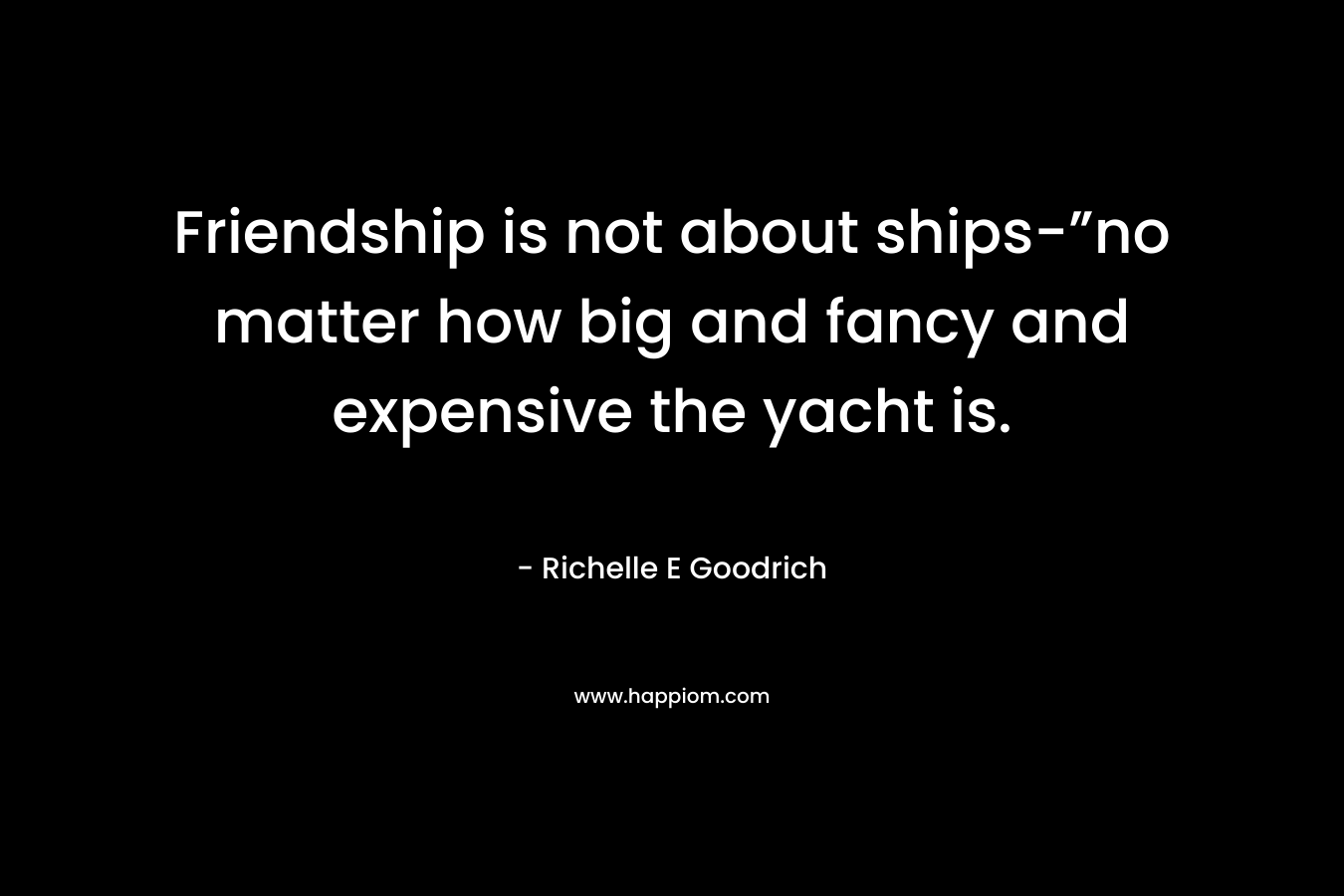 Friendship is not about ships-”no matter how big and fancy and expensive the yacht is.