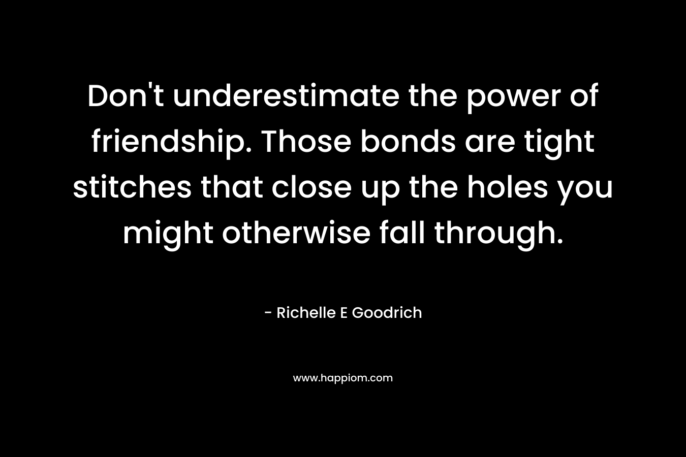 Don’t underestimate the power of friendship. Those bonds are tight stitches that close up the holes you might otherwise fall through. – Richelle E Goodrich