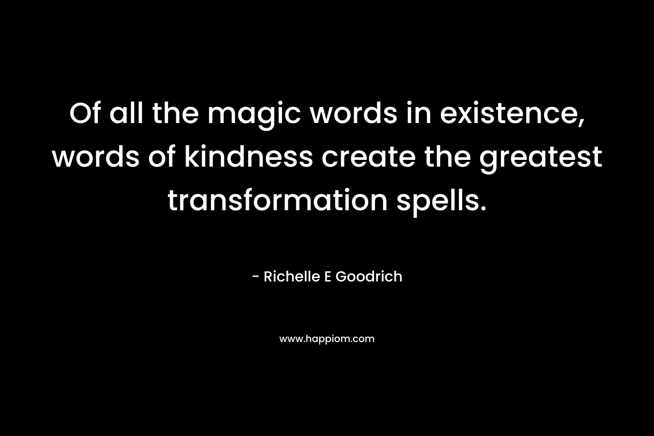 Of all the magic words in existence, words of kindness create the greatest transformation spells. – Richelle E Goodrich