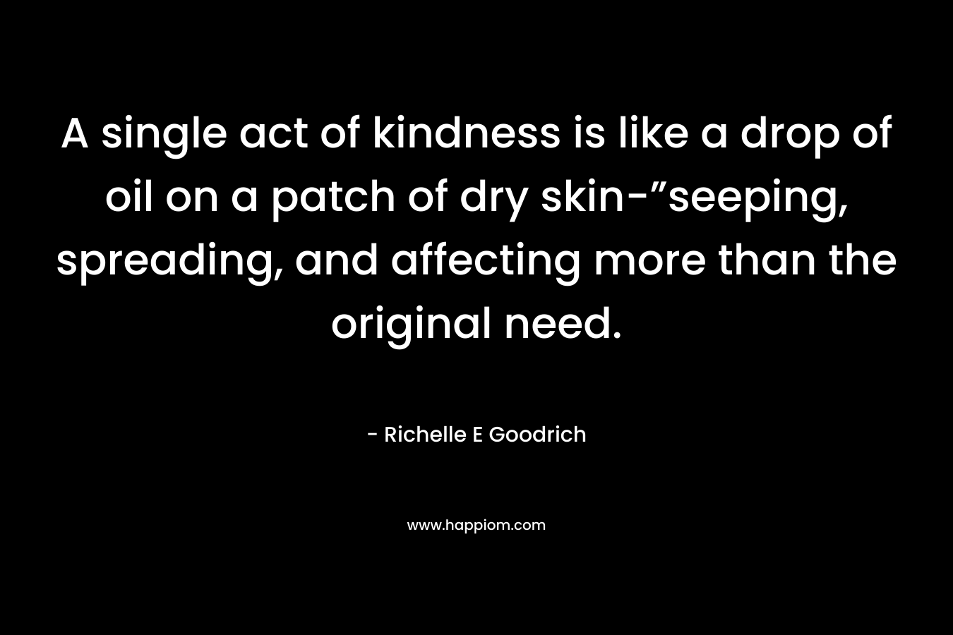A single act of kindness is like a drop of oil on a patch of dry skin-”seeping, spreading, and affecting more than the original need. – Richelle E Goodrich