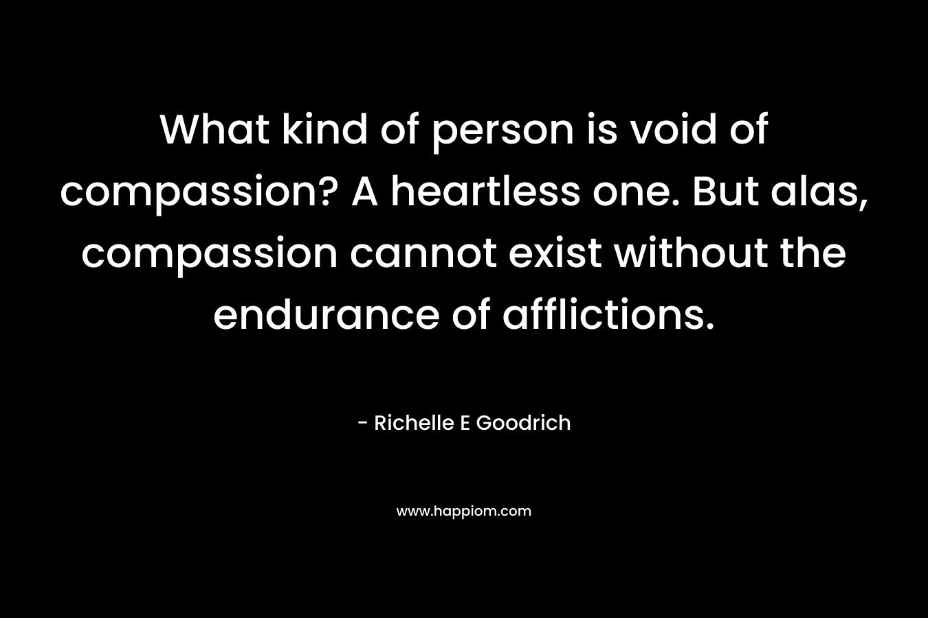 What kind of person is void of compassion? A heartless one. But alas, compassion cannot exist without the endurance of afflictions. – Richelle E Goodrich