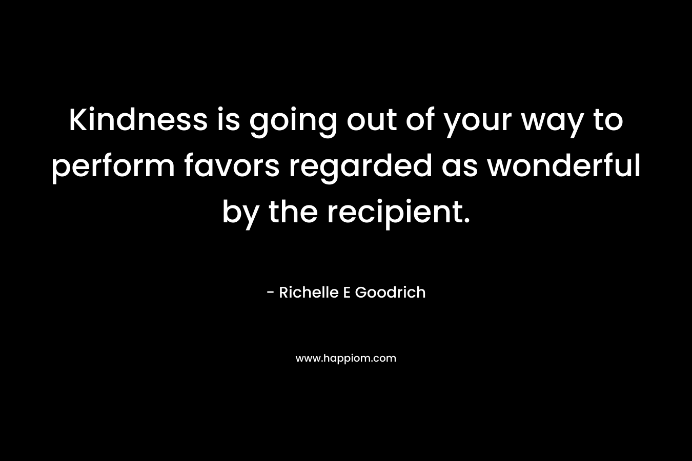 Kindness is going out of your way to perform favors regarded as wonderful by the recipient. – Richelle E Goodrich