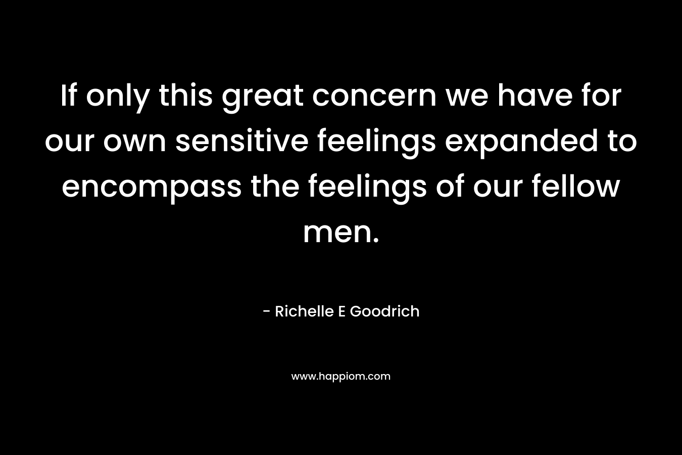 If only this great concern we have for our own sensitive feelings expanded to encompass the feelings of our fellow men.