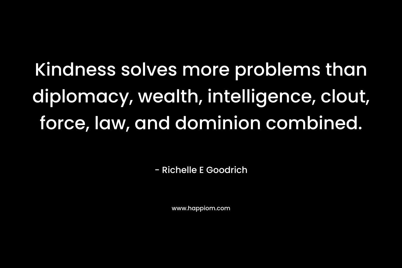 Kindness solves more problems than diplomacy, wealth, intelligence, clout, force, law, and dominion combined. – Richelle E Goodrich