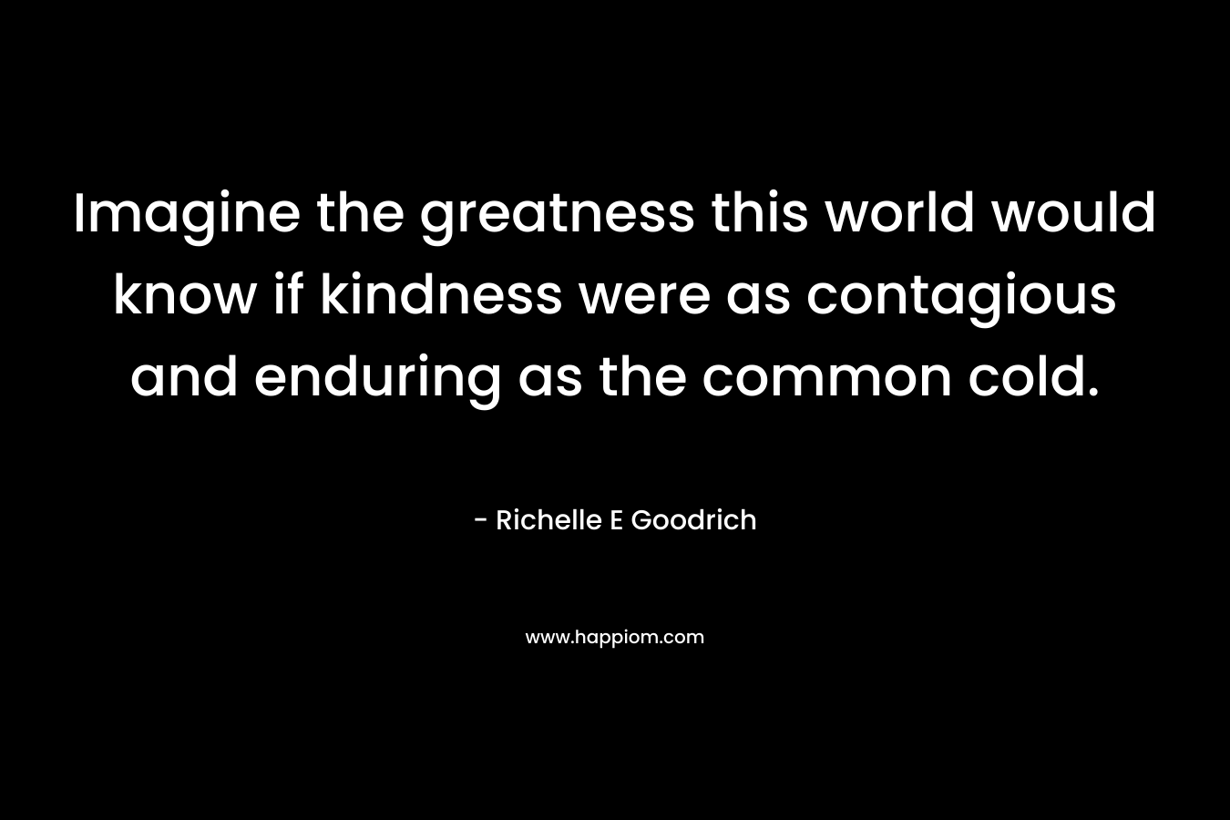 Imagine the greatness this world would know if kindness were as contagious and enduring as the common cold.