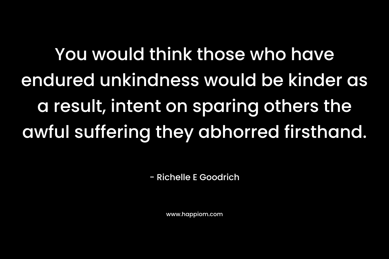 You would think those who have endured unkindness would be kinder as a result, intent on sparing others the awful suffering they abhorred firsthand. – Richelle E Goodrich