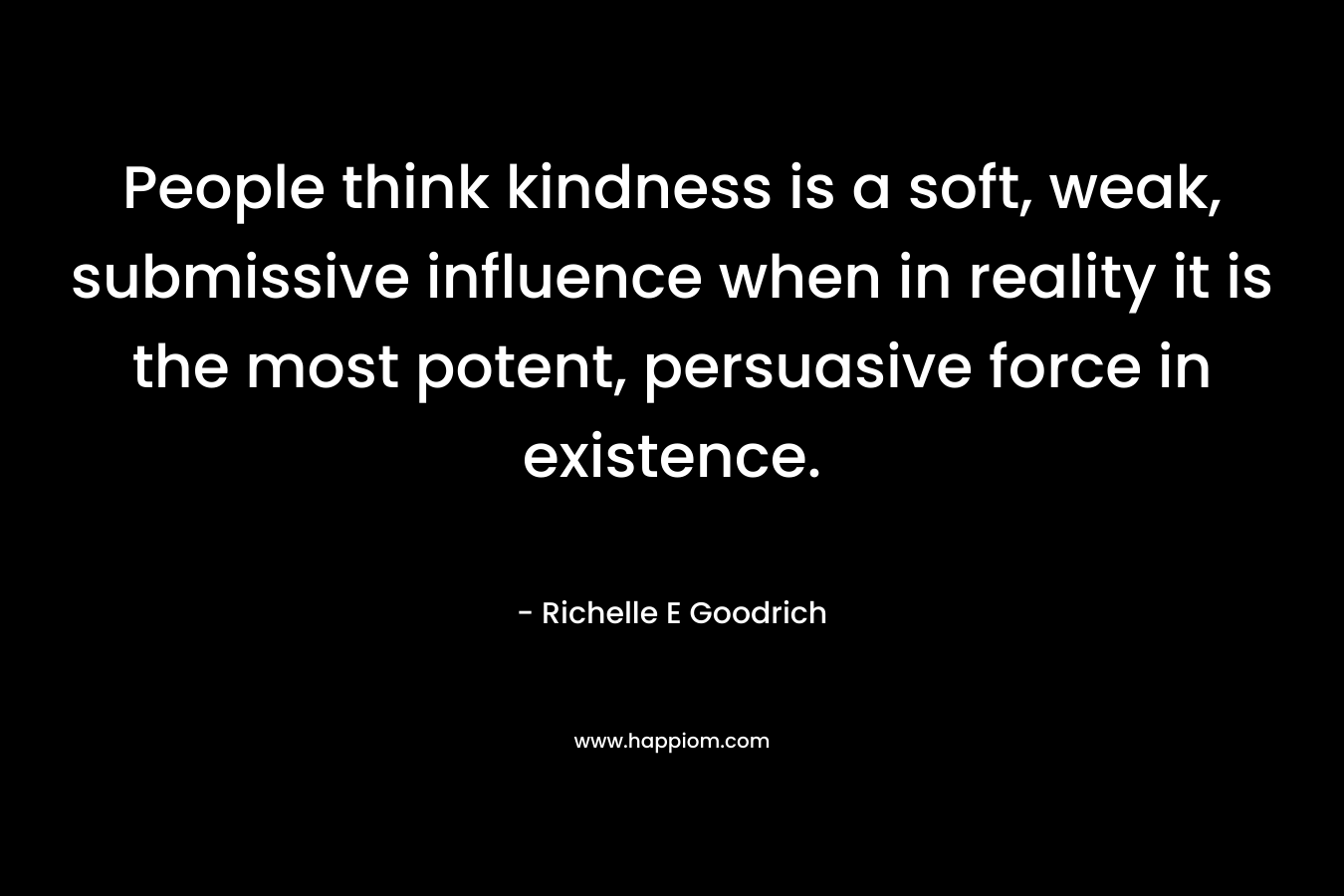 People think kindness is a soft, weak, submissive influence when in reality it is the most potent, persuasive force in existence. – Richelle E Goodrich