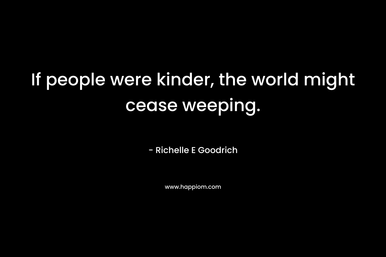 If people were kinder, the world might cease weeping. – Richelle E Goodrich