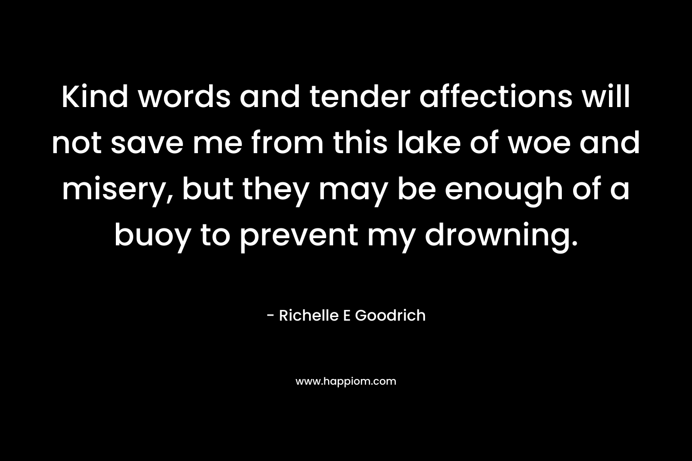 Kind words and tender affections will not save me from this lake of woe and misery, but they may be enough of a buoy to prevent my drowning. – Richelle E Goodrich