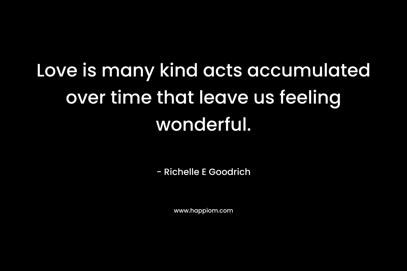 Love is many kind acts accumulated over time that leave us feeling wonderful. – Richelle E Goodrich