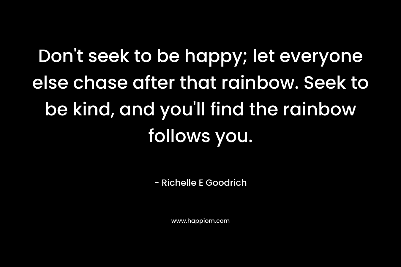 Don't seek to be happy; let everyone else chase after that rainbow. Seek to be kind, and you'll find the rainbow follows you.