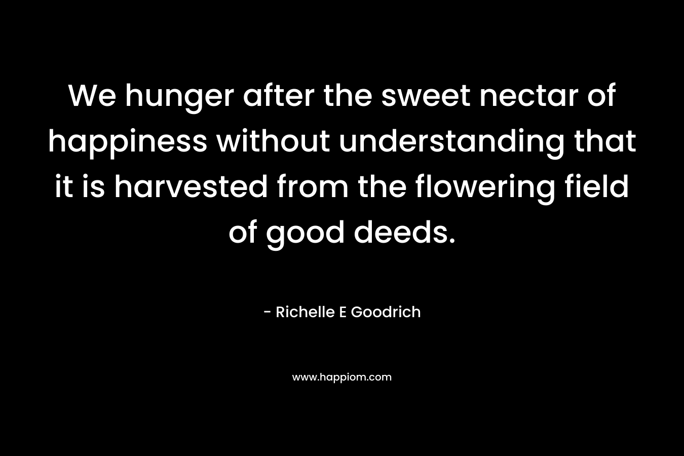We hunger after the sweet nectar of happiness without understanding that it is harvested from the flowering field of good deeds.