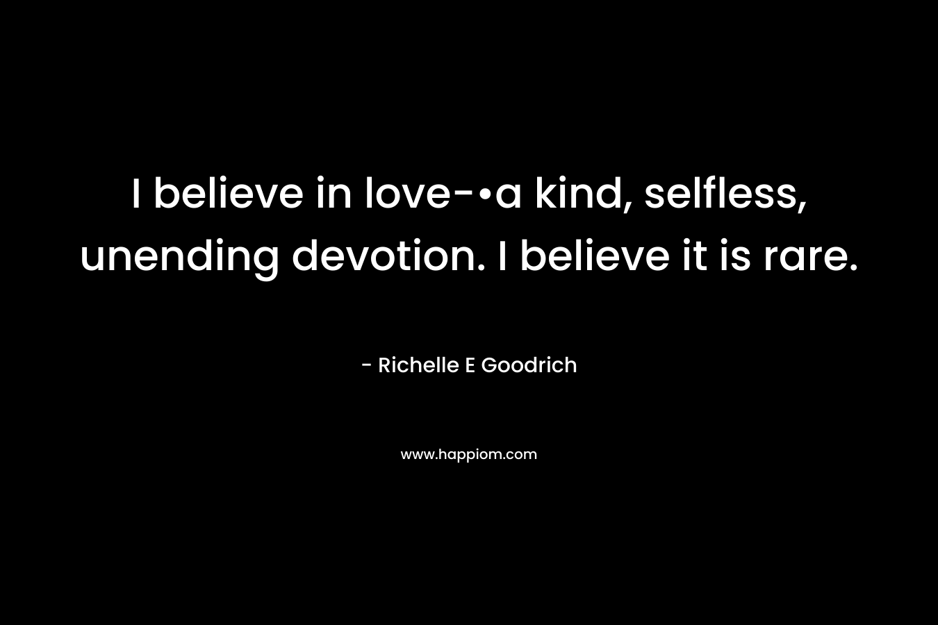 I believe in love-•a kind, selfless, unending devotion. I believe it is rare. – Richelle E Goodrich