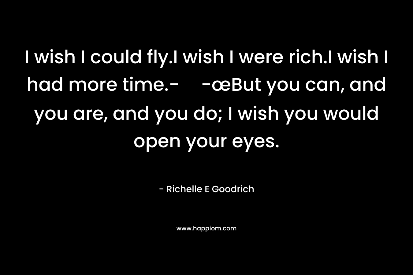 I wish I could fly.I wish I were rich.I wish I had more time.--œBut you can, and you are, and you do; I wish you would open your eyes. – Richelle E Goodrich
