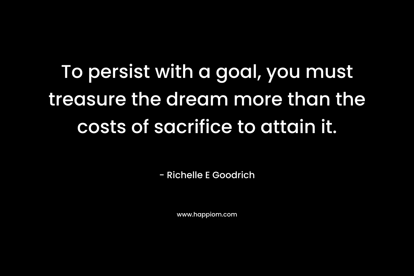 To persist with a goal, you must treasure the dream more than the costs of sacrifice to attain it. – Richelle E Goodrich