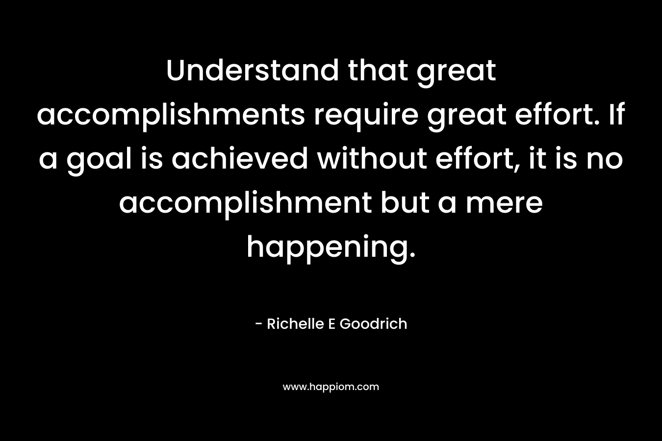 Understand that great accomplishments require great effort. If a goal is achieved without effort, it is no accomplishment but a mere happening. – Richelle E Goodrich