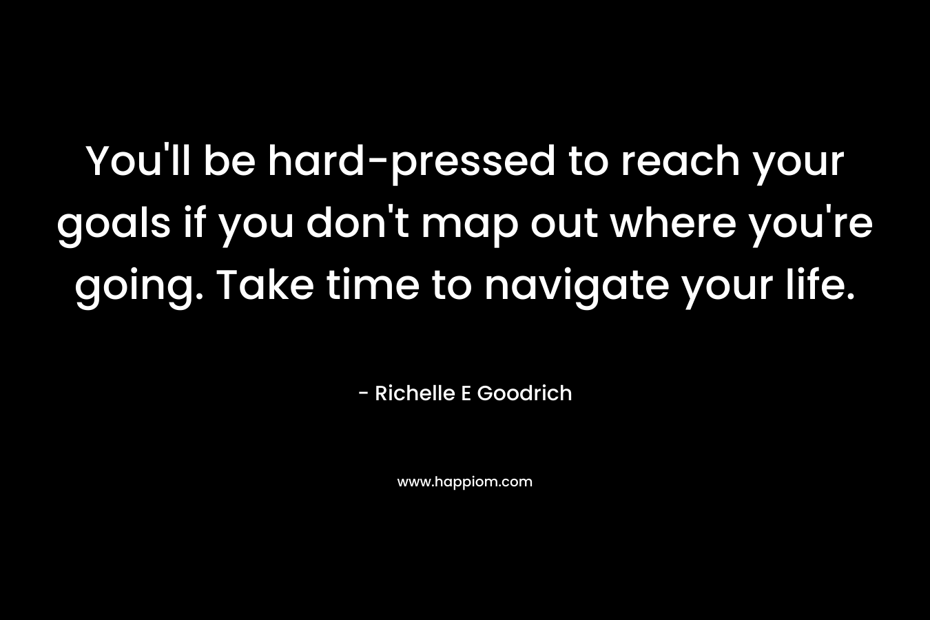 You’ll be hard-pressed to reach your goals if you don’t map out where you’re going. Take time to navigate your life. – Richelle E Goodrich