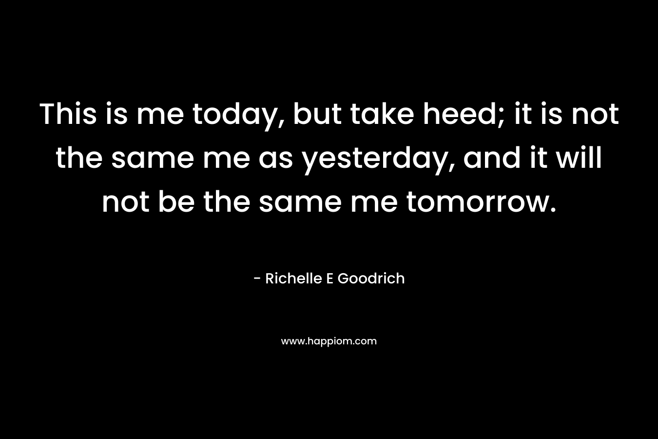 This is me today, but take heed; it is not the same me as yesterday, and it will not be the same me tomorrow. – Richelle E Goodrich