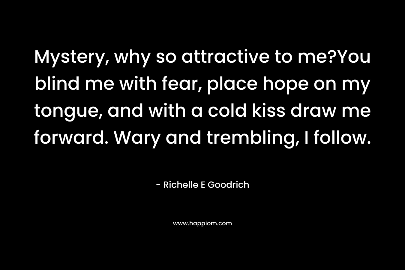 Mystery, why so attractive to me?You blind me with fear, place hope on my tongue, and with a cold kiss draw me forward. Wary and trembling, I follow.