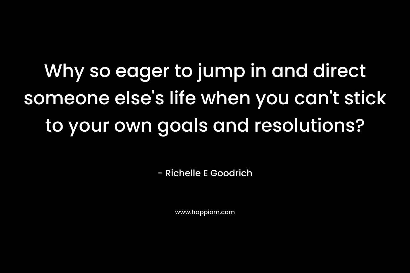 Why so eager to jump in and direct someone else’s life when you can’t stick to your own goals and resolutions? – Richelle E Goodrich