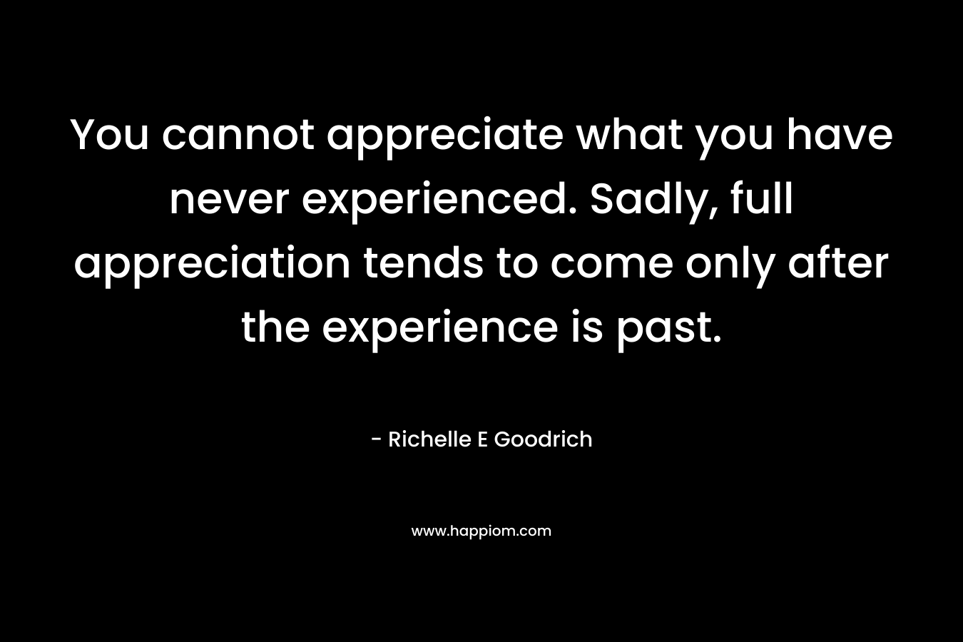 You cannot appreciate what you have never experienced. Sadly, full appreciation tends to come only after the experience is past.