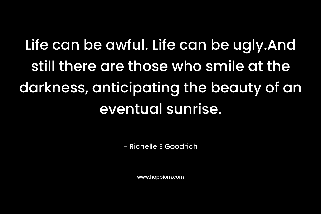 Life can be awful. Life can be ugly.And still there are those who smile at the darkness, anticipating the beauty of an eventual sunrise. – Richelle E Goodrich