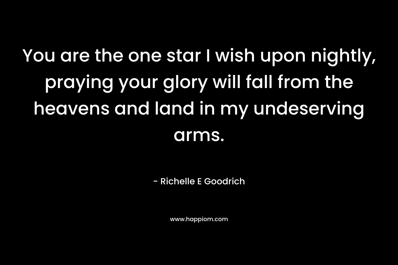 You are the one star I wish upon nightly, praying your glory will fall from the heavens and land in my undeserving arms. – Richelle E Goodrich