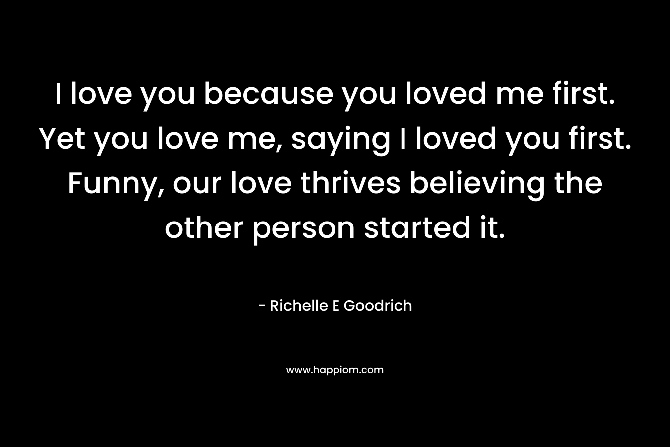 I love you because you loved me first. Yet you love me, saying I loved you first. Funny, our love thrives believing the other person started it.