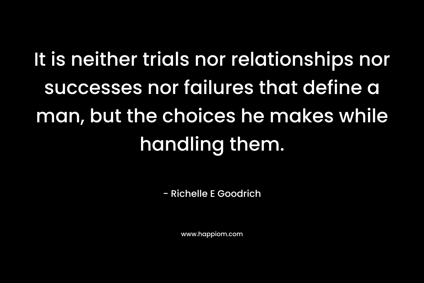 It is neither trials nor relationships nor successes nor failures that define a man, but the choices he makes while handling them. – Richelle E Goodrich
